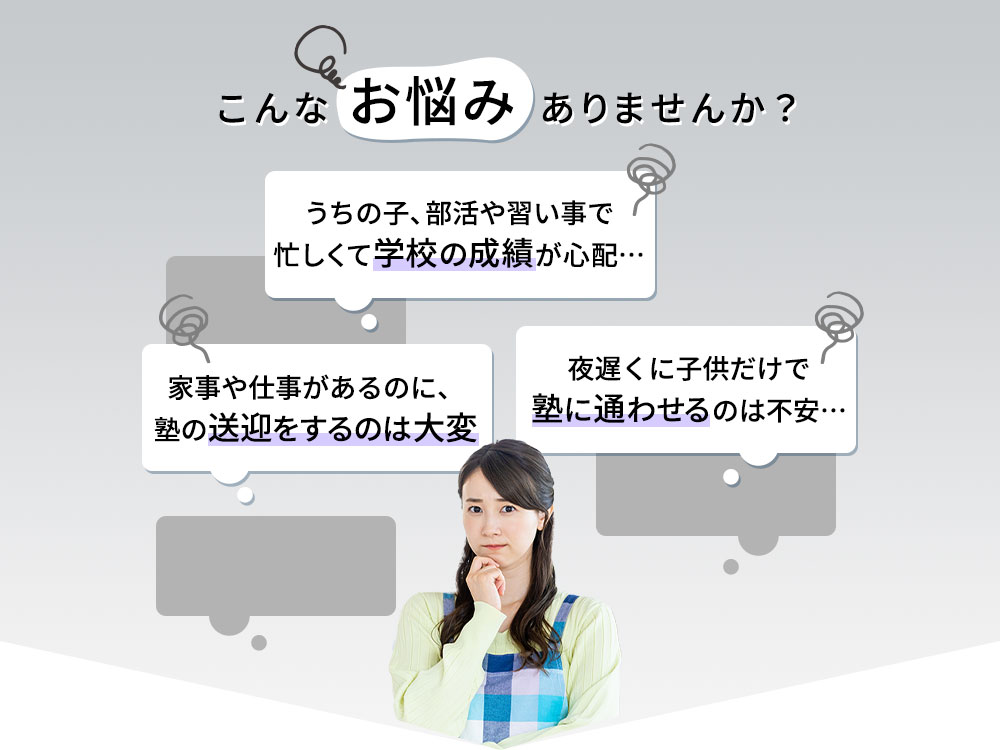 こんなお悩みありませんか？「うちの子は部活や習い事で忙しくて学校の成績が心配」「夜遅くに子供だけで塾に通わせるのは不安」「家事や仕事があるのに塾の送迎をするのは大変」
